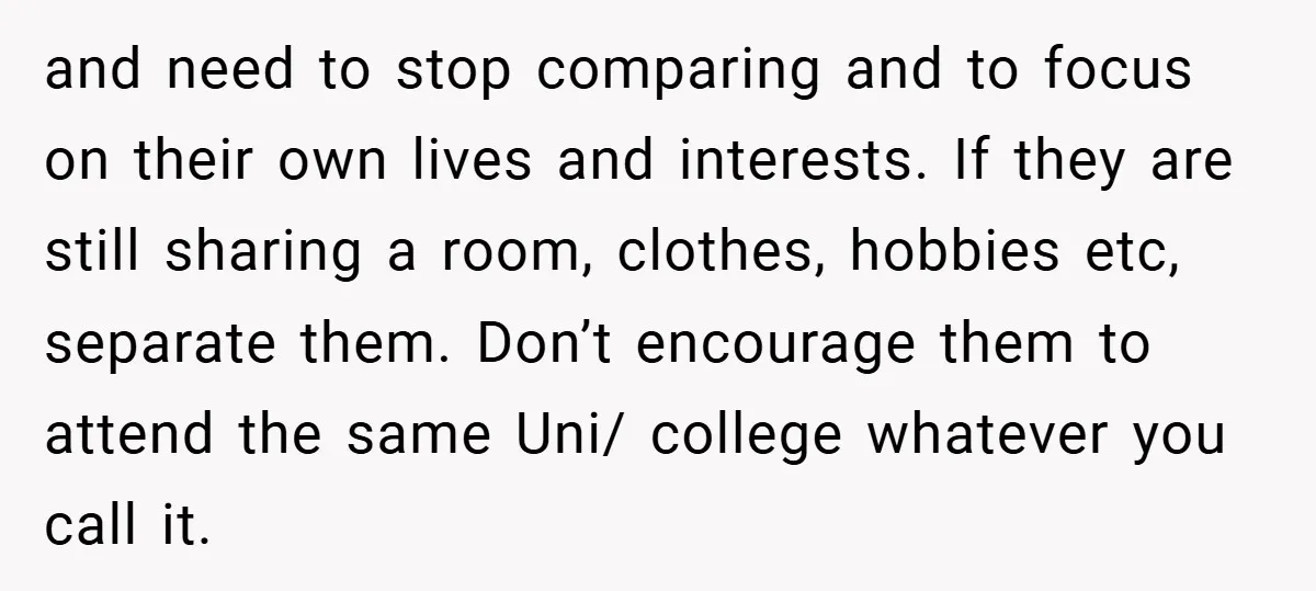 and need to stop comparing and to focus on their own lives and interests. If they are still sharing a room, clothes, hobbies etc, separate them. Don’t encourage them to...