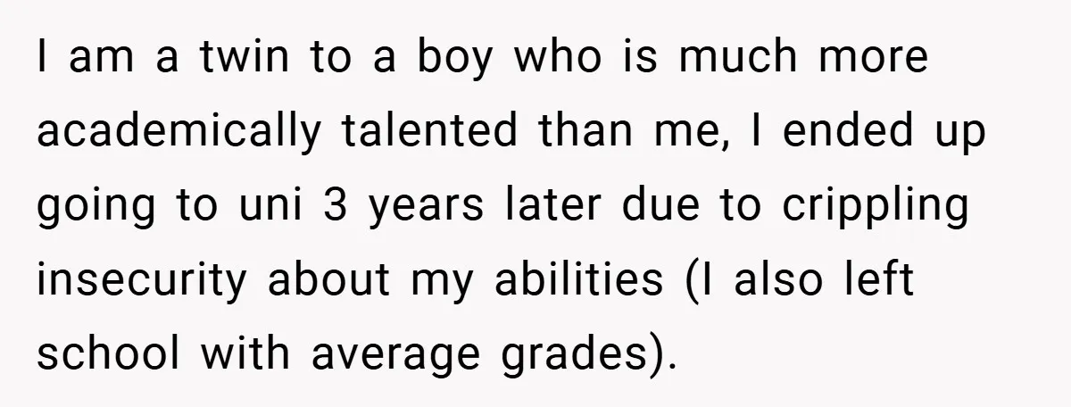 I am a twin to a boy who is much more academically talented than me, I ended up going to uni 3 years later due to crippling insecurity about my...
