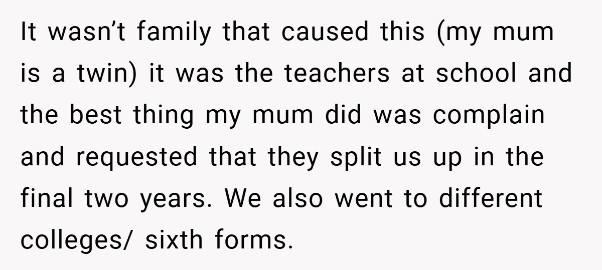 It wasn’t family that caused this (my mum is a twin) it was the teachers at school and the best thing my mum did was complain and requested that they...