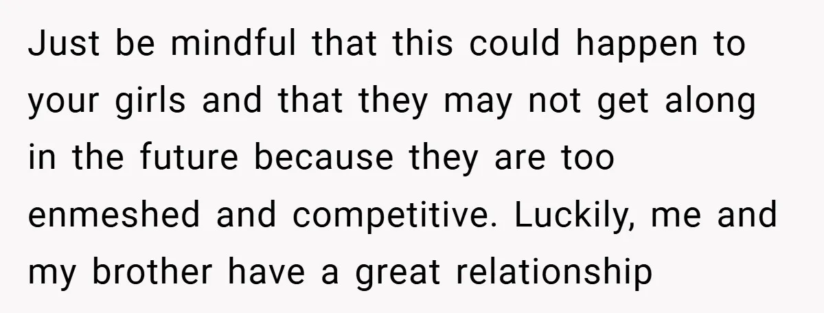 Just be mindful that this could happen to your girls and that they may not get along in the future because they are too enmeshed and competitive. Luckily, me and...