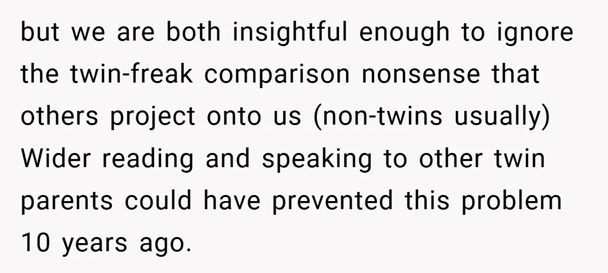 but we are both insightful enough to ignore the twin-freak comparison nonsense that others project onto us (non-twins usually) Wider reading and speaking to other twin parents could have prevented...