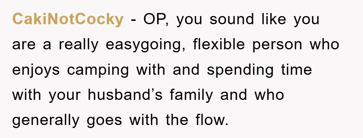 CakiNotCocky − OP, you sound like you are a really easygoing, flexible person who enjoys camping with and spending time with your husband’s family and who generally goes with the...
