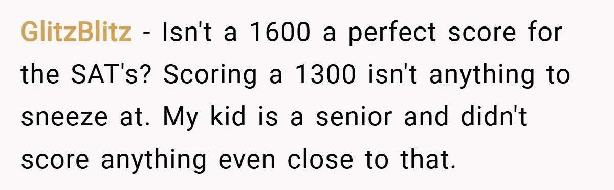 GlitzBlitz − Isn't a 1600 a perfect score for the SAT's? Scoring a 1300 isn't anything to sneeze at. My kid is a senior and didn't score anything even close...