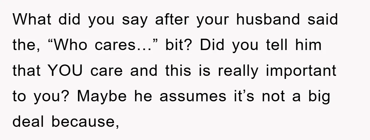 What did you say after your husband said the, “Who cares…” bit? Did you tell him that YOU care and this is really important to you? Maybe he assumes it’s...