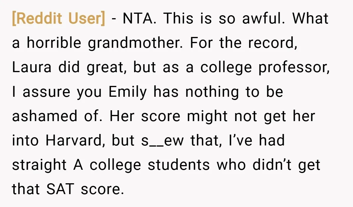 [Reddit User] − NTA. This is so awful. What a horrible grandmother. For the record, Laura did great, but as a college professor, I assure you Emily has nothing to...