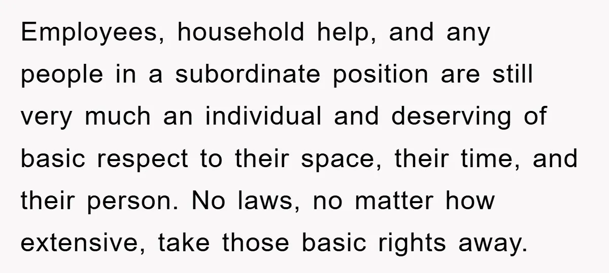 Employees, household help, and any people in a subordinate position are still very much an individual and deserving of basic respect to their space, their time, and their person. No...