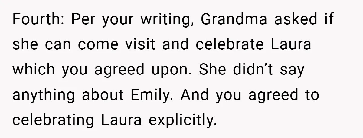 Fourth: Per your writing, Grandma asked if she can come visit and celebrate Laura which you agreed upon. She didn’t say anything about Emily. And you agreed to celebrating Laura...
