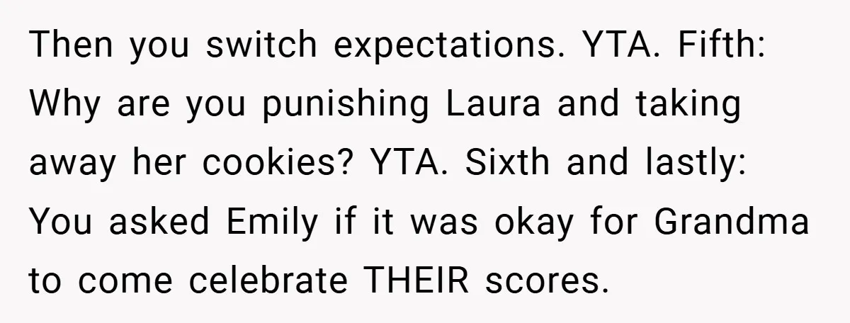 Then you switch expectations. YTA. Fifth: Why are you punishing Laura and taking away her cookies? YTA. Sixth and lastly: You asked Emily if it was okay for Grandma to...