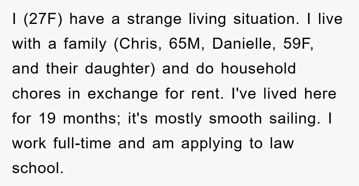 I (27F) have a strange living situation. I live with a family (Chris, 65M, Danielle, 59F, and their daughter) and do household chores in exchange for rent. I've lived here...