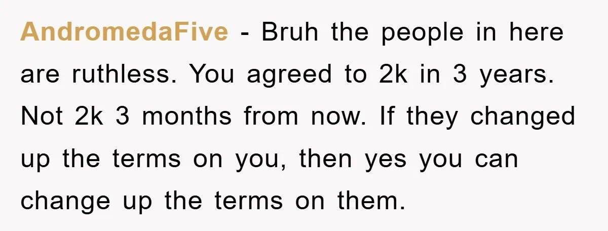 AndromedaFive − Bruh the people in here are ruthless. You agreed to 2k in 3 years. Not 2k 3 months from now. If they changed up the terms on you,...