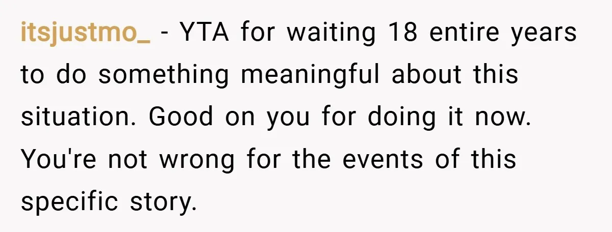 itsjustmo_ − YTA for waiting 18 entire years to do something meaningful about this situation. Good on you for doing it now. You're not wrong for the events of this...