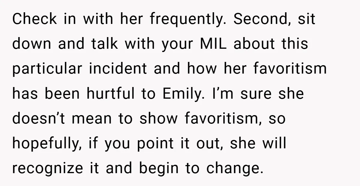 Check in with her frequently. Second, sit down and talk with your MIL about this particular incident and how her favoritism has been hurtful to Emily. I’m sure she doesn’t...