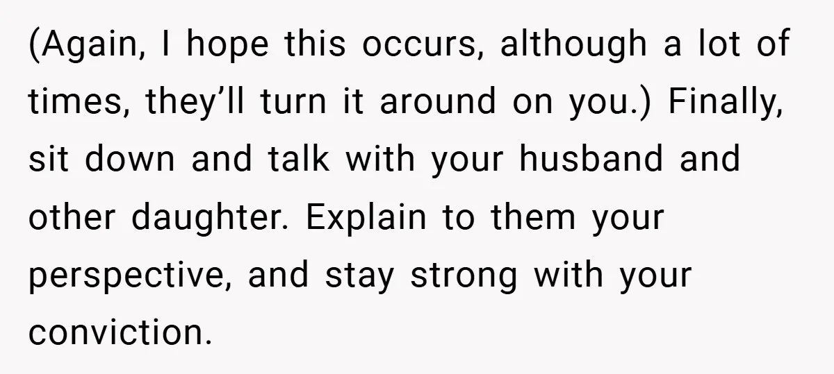 (Again, I hope this occurs, although a lot of times, they’ll turn it around on you.) Finally, sit down and talk with your husband and other daughter. Explain to them...