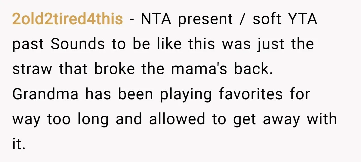 2old2tired4this − NTA present / soft YTA past Sounds to be like this was just the straw that broke the mama's back. Grandma has been playing favorites for way too...