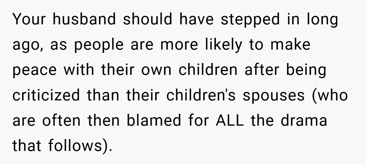 Your husband should have stepped in long ago, as people are more likely to make peace with their own children after being criticized than their children's spouses (who are often...