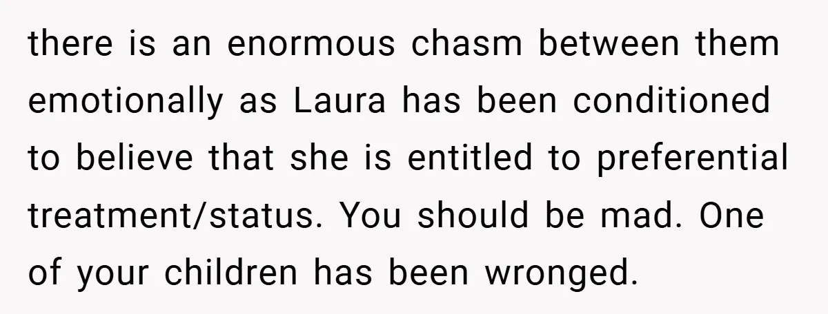 there is an enormous chasm between them emotionally as Laura has been conditioned to believe that she is entitled to preferential treatment/status. You should be mad. One of your children...