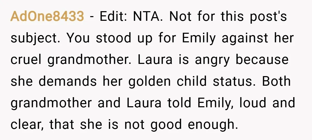 AdOne8433 − Edit: NTA. Not for this post's subject. You stood up for Emily against her cruel grandmother. Laura is angry because she demands her golden child status. Both grandmother...