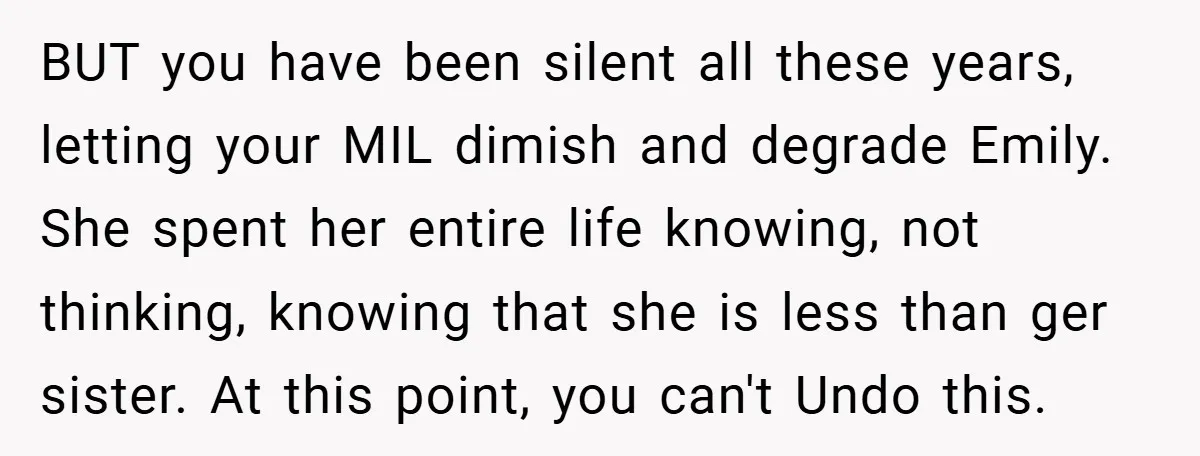 BUT you have been silent all these years, letting your MIL dimish and degrade Emily. She spent her entire life knowing, not thinking, knowing that she is less than ger...