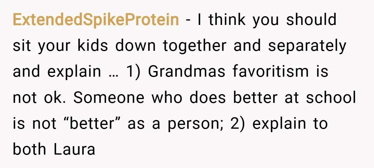 ExtendedSpikeProtein − I think you should sit your kids down together and separately and explain … 1) Grandmas favoritism is not ok. Someone who does better at school is not...