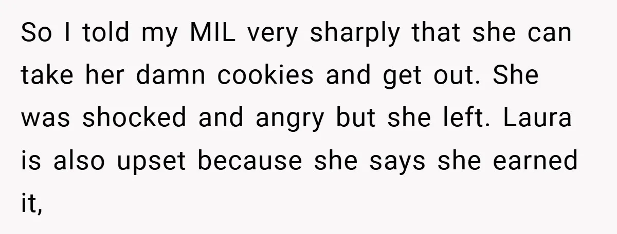 So I told my MIL very sharply that she can take her damn cookies and get out. She was shocked and angry but she left. Laura is also upset because...