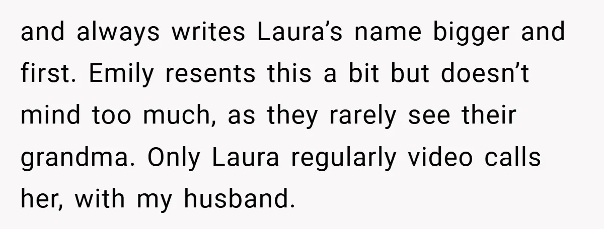 and always writes Laura’s name bigger and first. Emily resents this a bit but doesn’t mind too much, as they rarely see their grandma. Only Laura regularly video calls her,...