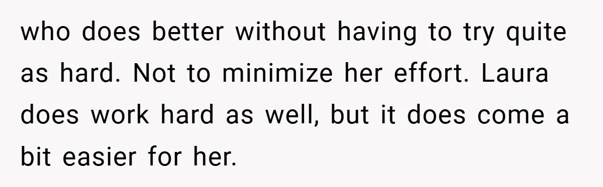 who does better without having to try quite as hard. Not to minimize her effort. Laura does work hard as well, but it does come a bit easier for her.