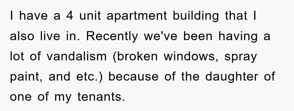 I have a 4 unit apartment building that I also live in. Recently we've been having a lot of vandalism (broken windows, spray paint, and etc.) because of the daughter...