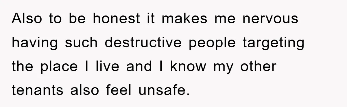 Also to be honest it makes me nervous having such destructive people targeting the place I live and I know my other tenants also feel unsafe.