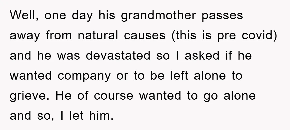 Well, one day his grandmother passes away from natural causes (this is pre covid) and he was devastated so I asked if he wanted company or to be left alone...