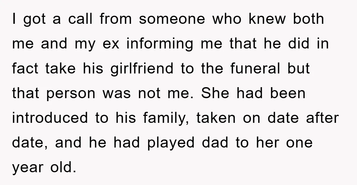 I got a call from someone who knew both me and my ex informing me that he did in fact take his girlfriend to the funeral but that person was...
