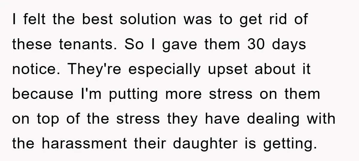 I felt the best solution was to get rid of these tenants. So I gave them 30 days notice. They're especially upset about it because I'm putting more stress on...