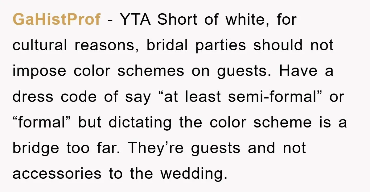 GaHistProf − YTA Short of white, for cultural reasons, bridal parties should not impose color schemes on guests. Have a dress code of say “at least semi-formal” or “formal” but...