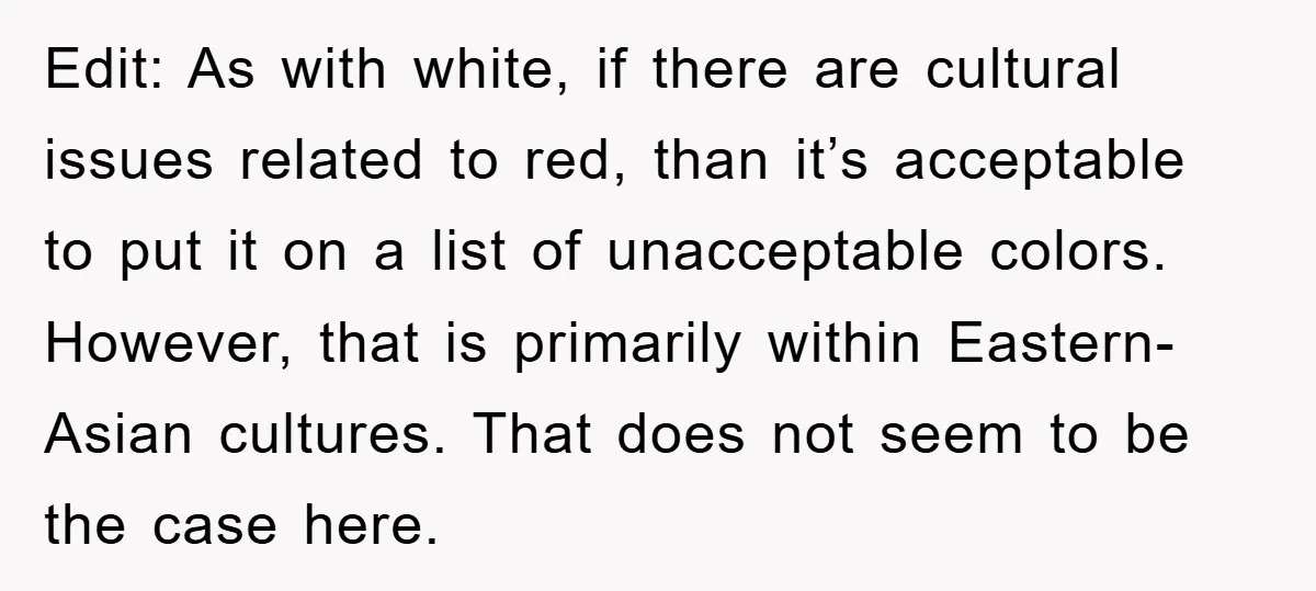 Edit: As with white, if there are cultural issues related to red, than it’s acceptable to put it on a list of unacceptable colors. However, that is primarily within Eastern-Asian...