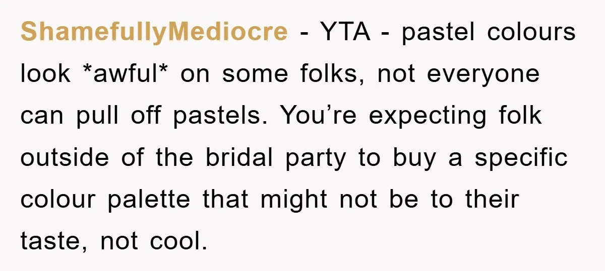ShamefullyMediocre − YTA - pastel colours look *awful* on some folks, not everyone can pull off pastels. You’re expecting folk outside of the bridal party to buy a specific colour...