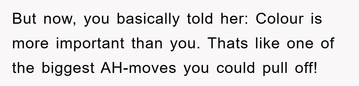 But now, you basically told her: Colour is more important than you. Thats like one of the biggest AH-moves you could pull off!