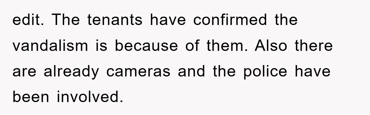 edit. The tenants have confirmed the vandalism is because of them. Also there are already cameras and the police have been involved.