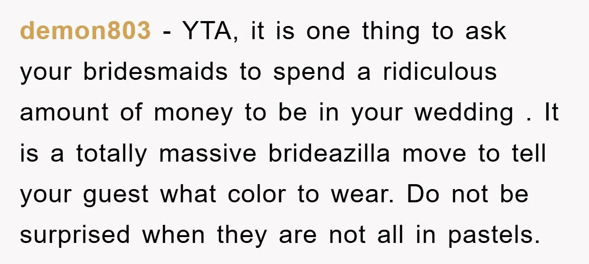 demon803 − YTA, it is one thing to ask your bridesmaids to spend a ridiculous amount of money to be in your wedding . It is a totally massive brideazilla...