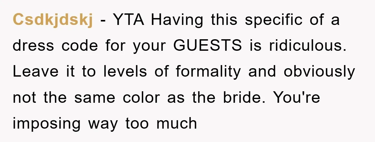 Csdkjdskj − YTA Having this specific of a dress code for your GUESTS is ridiculous. Leave it to levels of formality and obviously not the same color as the bride....