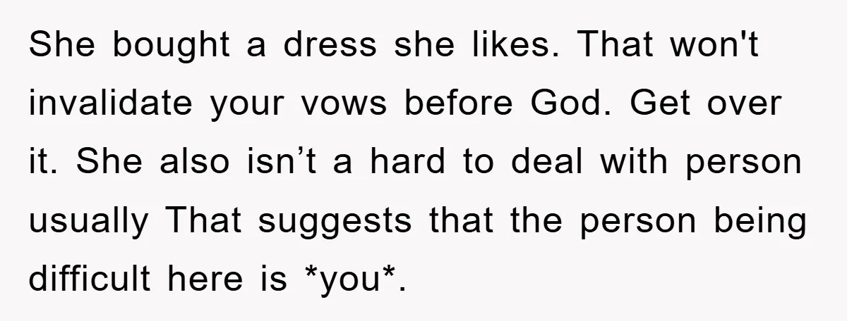 She bought a dress she likes. That won't invalidate your vows before God. Get over it. She also isn’t a hard to deal with person usually That suggests that the...