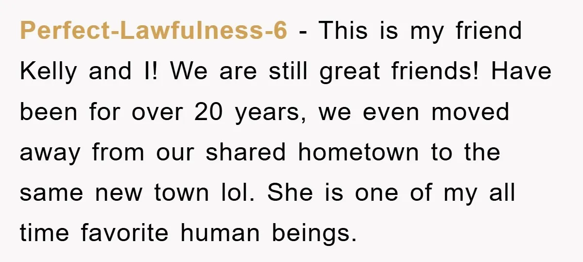 Perfect-Lawfulness-6 − This is my friend Kelly and I! We are still great friends! Have been for over 20 years, we even moved away from our shared hometown to the...