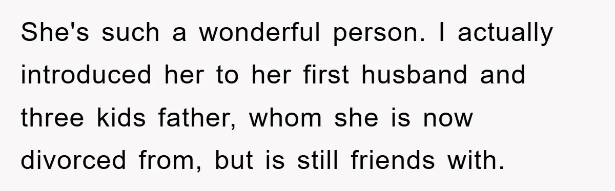 She's such a wonderful person. I actually introduced her to her first husband and three kids father, whom she is now divorced from, but is still friends with.