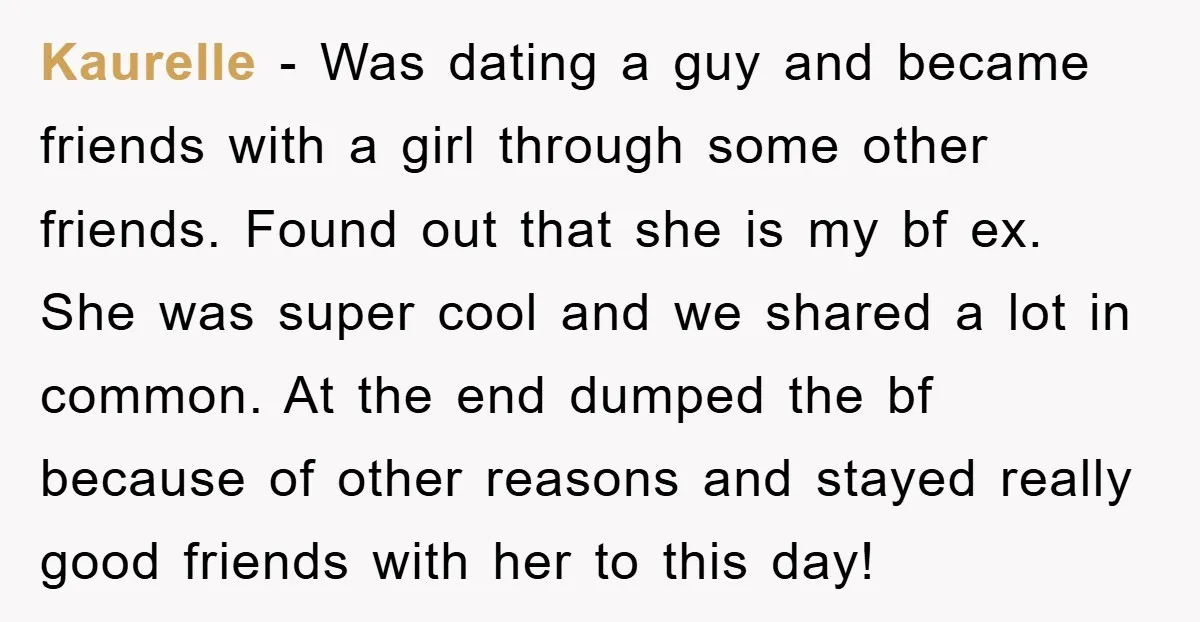 Kaurelle − Was dating a guy and became friends with a girl through some other friends. Found out that she is my bf ex. She was super cool and we...