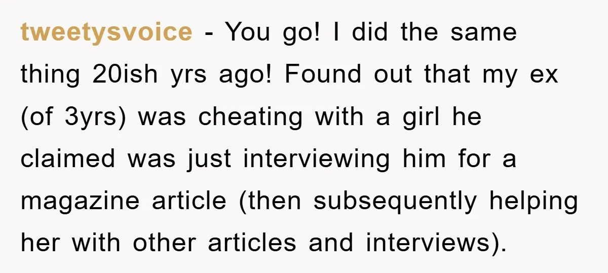 tweetysvoice − You go! I did the same thing 20ish yrs ago! Found out that my ex (of 3yrs) was cheating with a girl he claimed was just interviewing him...