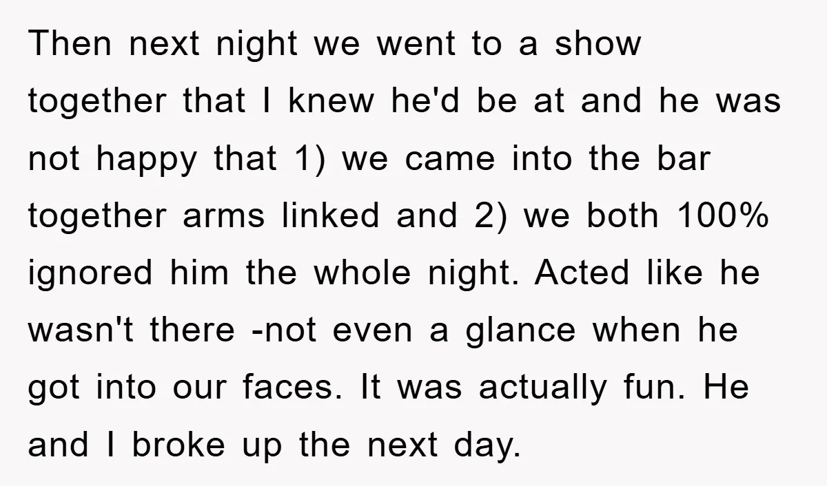 Then next night we went to a show together that I knew he'd be at and he was not happy that 1) we came into the bar together arms linked...