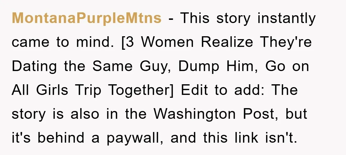 MontanaPurpleMtns − This story instantly came to mind. [3 Women Realize They're Dating the Same Guy, Dump Him, Go on All Girls Trip Together] Edit to add: The story is...