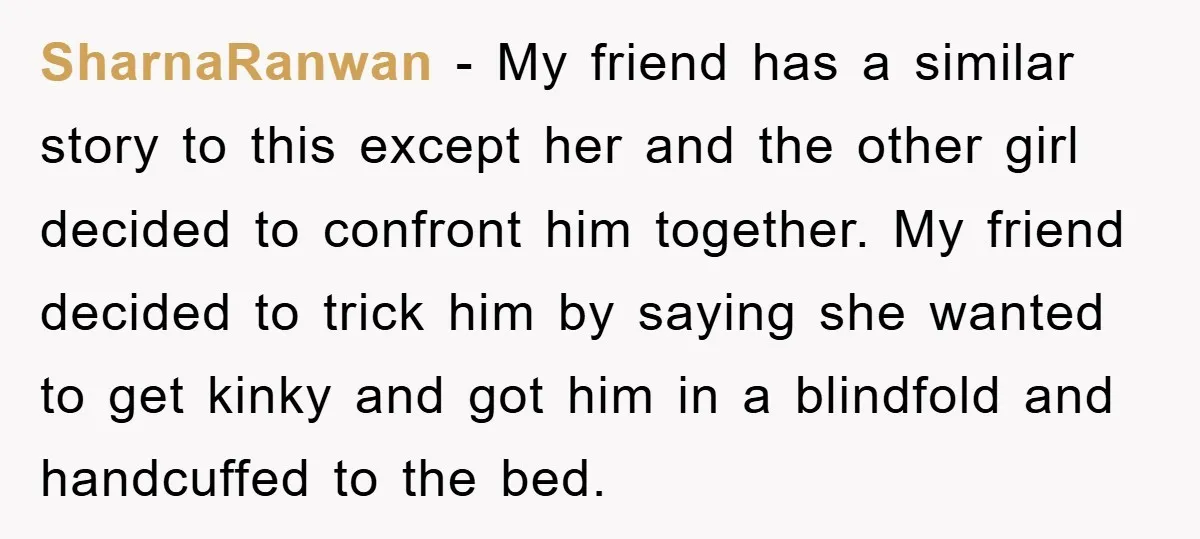SharnaRanwan − My friend has a similar story to this except her and the other girl decided to confront him together. My friend decided to trick him by saying she...