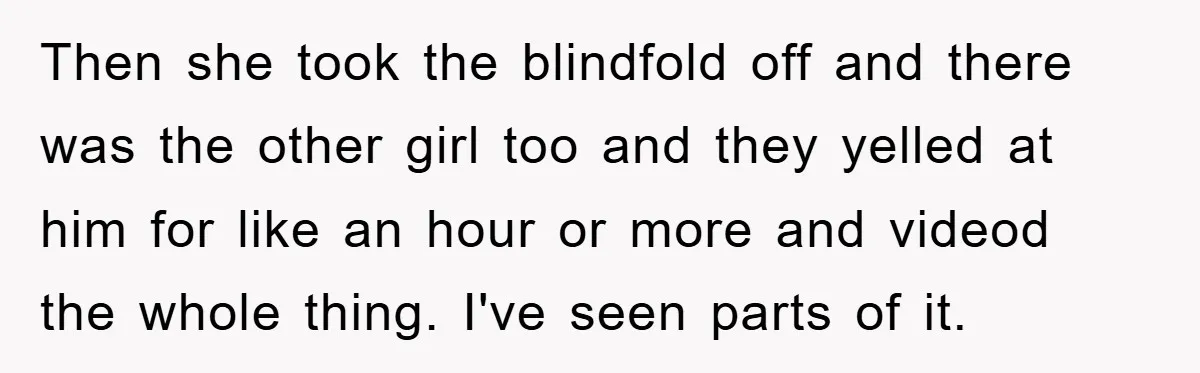 Then she took the blindfold off and there was the other girl too and they yelled at him for like an hour or more and videod the whole thing. I've...
