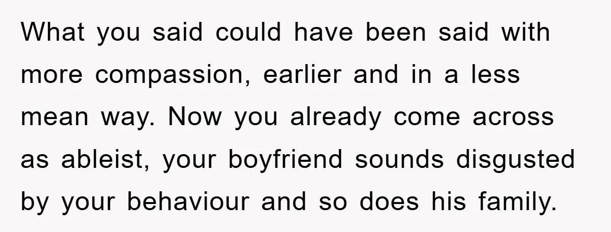 What you said could have been said with more compassion, earlier and in a less mean way. Now you already come across as ableist, your boyfriend sounds disgusted by your...