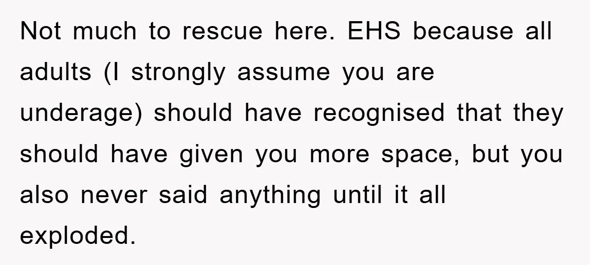 Not much to rescue here. EHS because all adults (I strongly assume you are underage) should have recognised that they should have given you more space, but you also never...