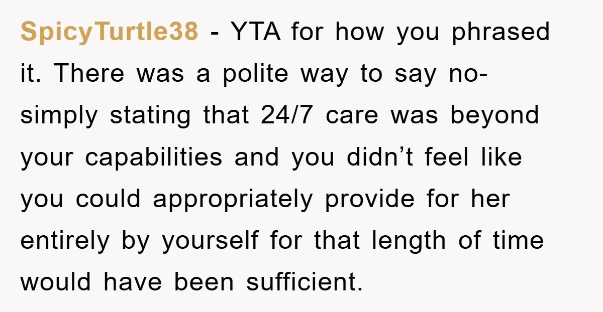 SpicyTurtle38 - YTA for how you phrased it. There was a polite way to say no- simply stating that 24/7 care was beyond your capabilities and you didn’t feel like...
